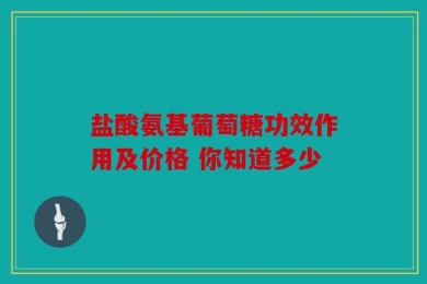 盐酸氨基葡萄糖功效作用及价格 你知道多少