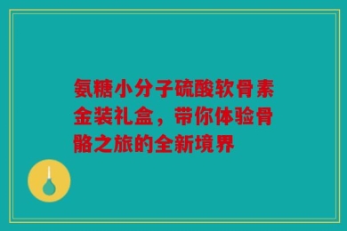氨糖小分子硫酸软骨素金装礼盒，带你体验骨骼之旅的全新境界