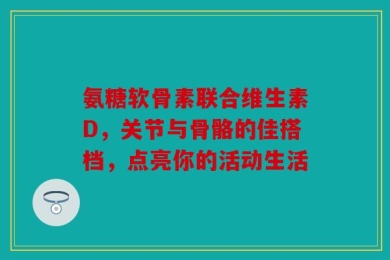 氨糖软骨素联合维生素D，关节与骨骼的佳搭档，点亮你的活动生活