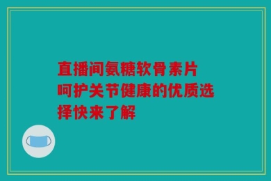 直播间氨糖软骨素片 呵护关节健康的优质选择快来了解