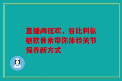 直播间狂欢，谷比利氨糖软骨素带你体验关节保养新方式