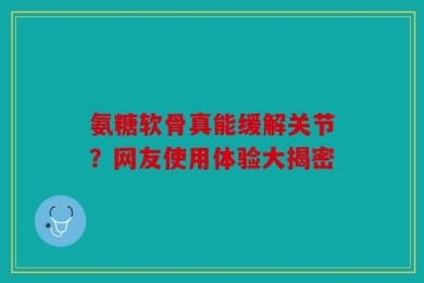 氨糖软骨真能缓解关节？网友使用体验大揭密