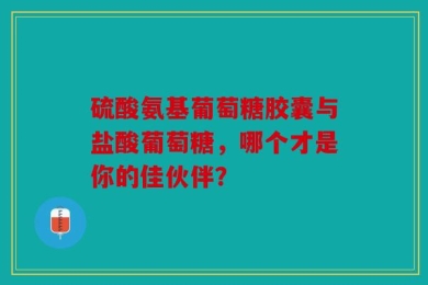 硫酸氨基葡萄糖胶囊与盐酸葡萄糖，哪个才是你的佳伙伴？
