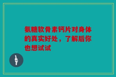 氨糖软骨素钙片对身体的真实好处，了解后你也想试试