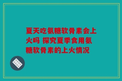 夏天吃氨糖软骨素会上火吗 探究夏季食用氨糖软骨素的上火情况