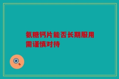 氨糖钙片能否长期服用需谨慎对待