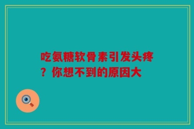 吃氨糖软骨素引发头疼？你想不到的原因大