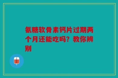 氨糖软骨素钙片过期两个月还能吃吗？教你辨别