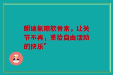 朗迪氨糖软骨素，让关节不再，重拾自由活动的快乐”