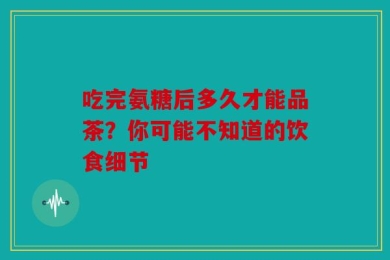 吃完氨糖后多久才能品茶？你可能不知道的饮食细节