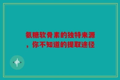 氨糖软骨素的独特来源，你不知道的提取途径
