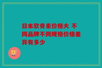 日本软骨素价格大 不同品牌不同规格价格差异有多少