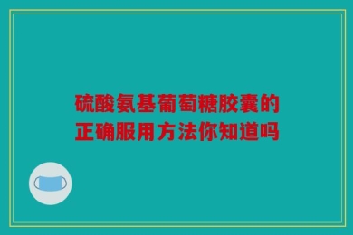 硫酸氨基葡萄糖胶囊的正确服用方法你知道吗