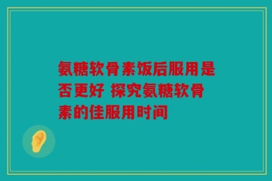 氨糖软骨素饭后服用是否更好 探究氨糖软骨素的佳服用时间