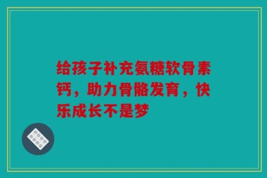 给孩子补充氨糖软骨素钙，助力骨骼发育，快乐成长不是梦