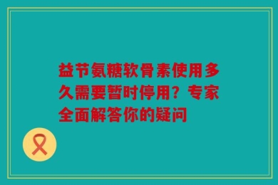 益节氨糖软骨素使用多久需要暂时停用？专家全面解答你的疑问