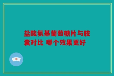 盐酸氨基葡萄糖片与胶囊对比 哪个效果更好