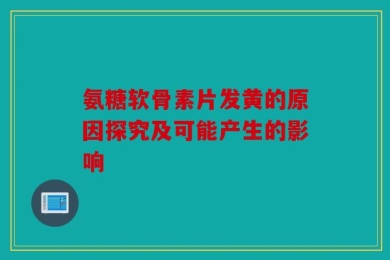 氨糖软骨素片发黄的原因探究及可能产生的影响
