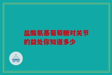 盐酸氨基葡萄糖对关节的益处你知道多少