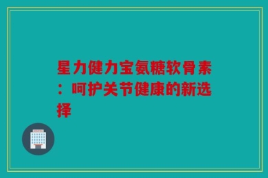 星力健力宝氨糖软骨素：呵护关节健康的新选择