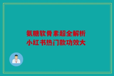 氨糖软骨素超全解析 小红书热门款功效大