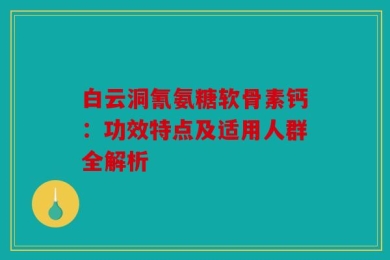 白云洞氰氨糖软骨素钙：功效特点及适用人群全解析