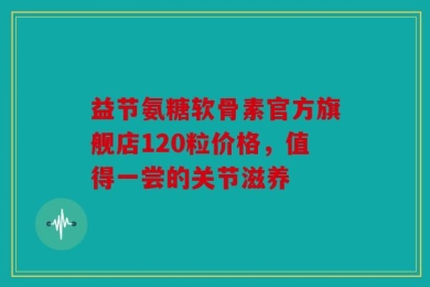 益节氨糖软骨素官方旗舰店120粒价格，值得一尝的关节滋养