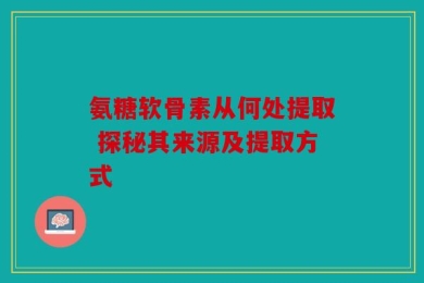 氨糖软骨素从何处提取 探秘其来源及提取方式