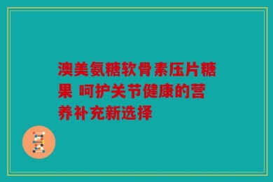 澳美氨糖软骨素压片糖果 呵护关节健康的营养补充新选择