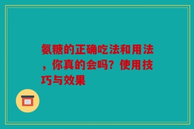 氨糖的正确吃法和用法，你真的会吗？使用技巧与效果