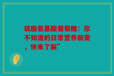 硫酸氨基酸葡萄糖：你不知道的日常营养新宠，快来了解”