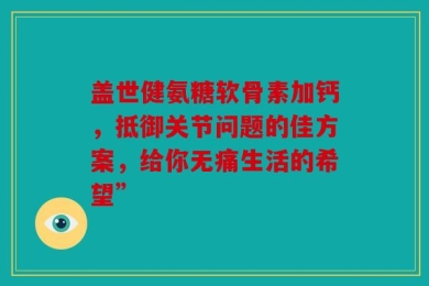 盖世健氨糖软骨素加钙，抵御关节问题的佳方案，给你无痛生活的希望”