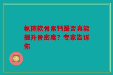 氨糖软骨素钙是否真能提升骨密度？专家告诉你