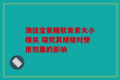 澳佳宝氨糖软骨素大小相关 探究其规格对使用效果的影响
