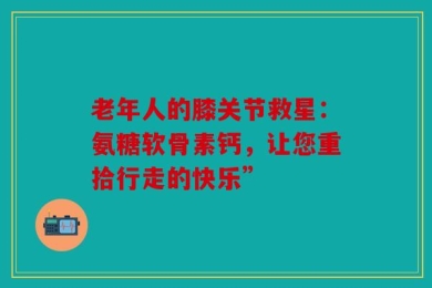 老年人的膝关节救星：氨糖软骨素钙，让您重拾行走的快乐”