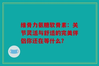 维骨力氨糖软骨素：关节灵活与舒适的完美伴侣你还在等什么？