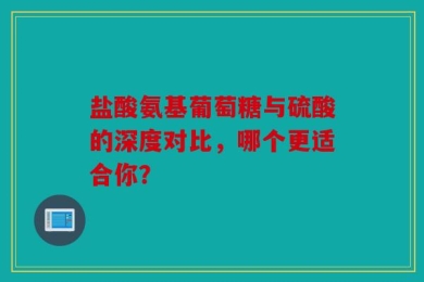 盐酸氨基葡萄糖与硫酸的深度对比，哪个更适合你？