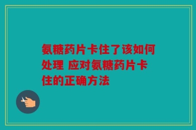 氨糖药片卡住了该如何处理 应对氨糖药片卡住的正确方法