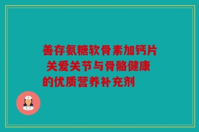 善存氨糖软骨素加钙片 关爱关节与骨骼健康的优质营养补充剂