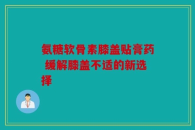 氨糖软骨素膝盖贴膏药 缓解膝盖不适的新选择