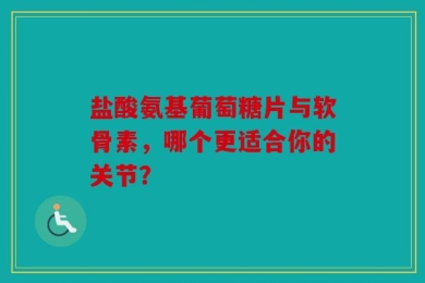 盐酸氨基葡萄糖片与软骨素，哪个更适合你的关节？