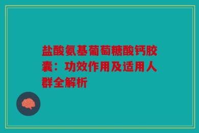 盐酸氨基葡萄糖酸钙胶囊：功效作用及适用人群全解析