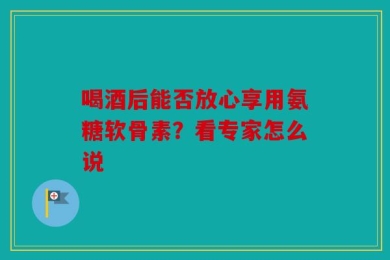 喝酒后能否放心享用氨糖软骨素？看专家怎么说