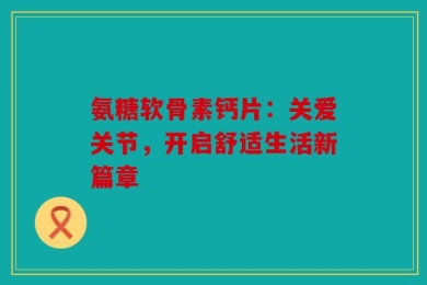 氨糖软骨素钙片：关爱关节，开启舒适生活新篇章