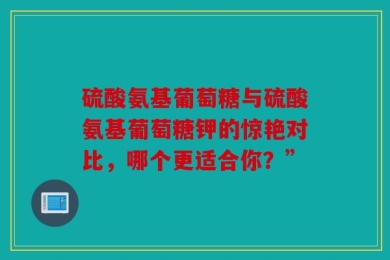 硫酸氨基葡萄糖与硫酸氨基葡萄糖钾的惊艳对比，哪个更适合你？”