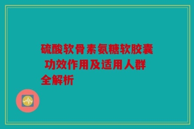 硫酸软骨素氨糖软胶囊 功效作用及适用人群全解析