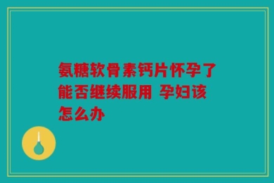 氨糖软骨素钙片怀孕了能否继续服用 孕妇该怎么办
