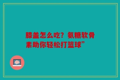 膝盖怎么吃？氨糖软骨素助你轻松打篮球”