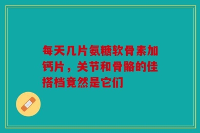 每天几片氨糖软骨素加钙片，关节和骨骼的佳搭档竟然是它们