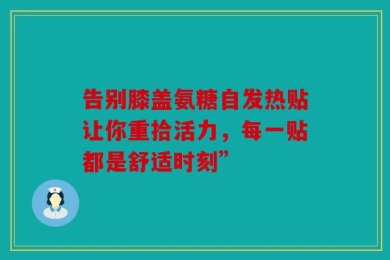 告别膝盖氨糖自发热贴让你重拾活力，每一贴都是舒适时刻”